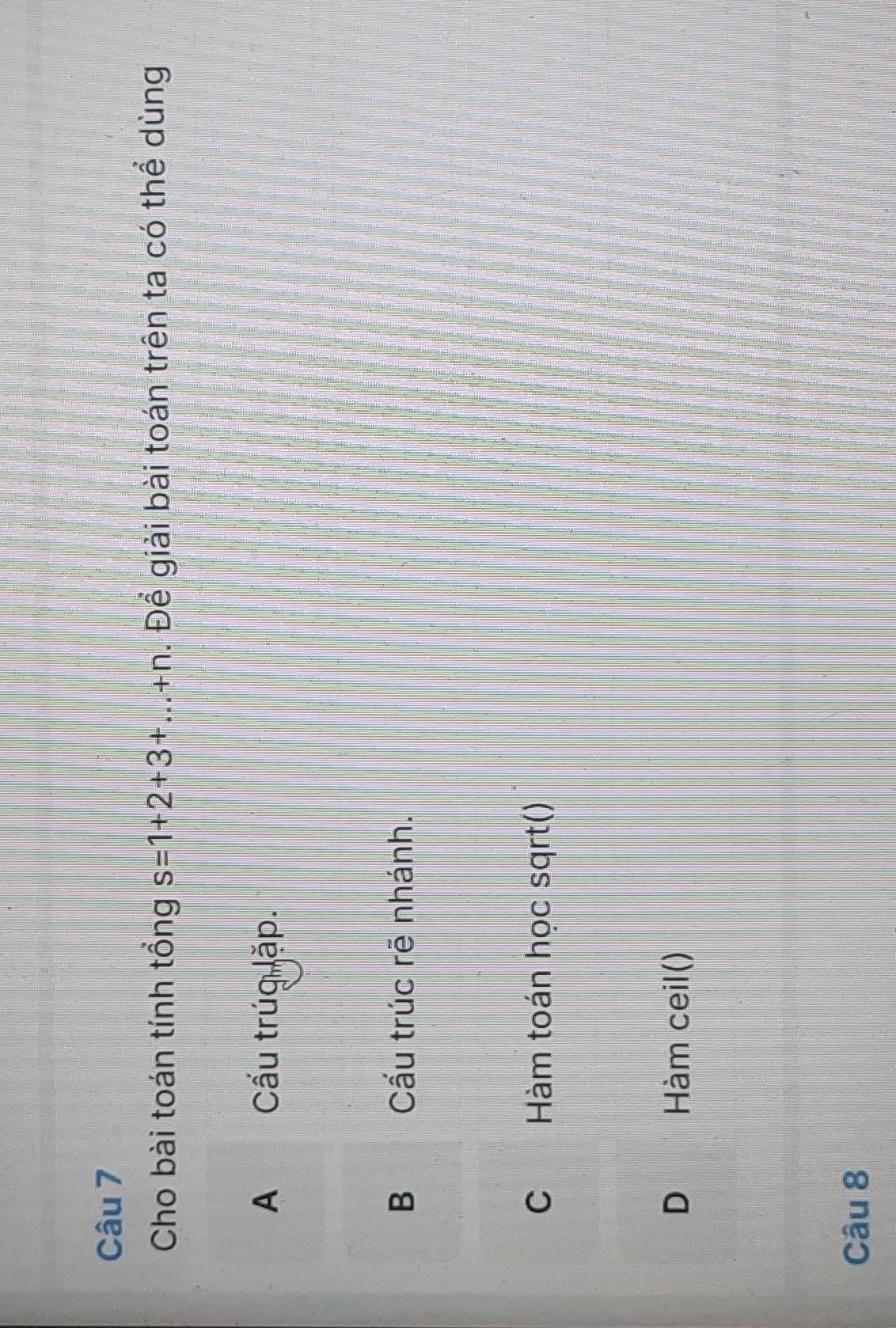 Cho bài toán tính tổng s=1+2+3+...+n. Để giải bài toán trên ta có thể dùng
A Cấu trúg lặp.
B Cấu trúc rẽ nhánh.
C Hàm toán học sqrt()
D Hàm ceil()
Câu 8