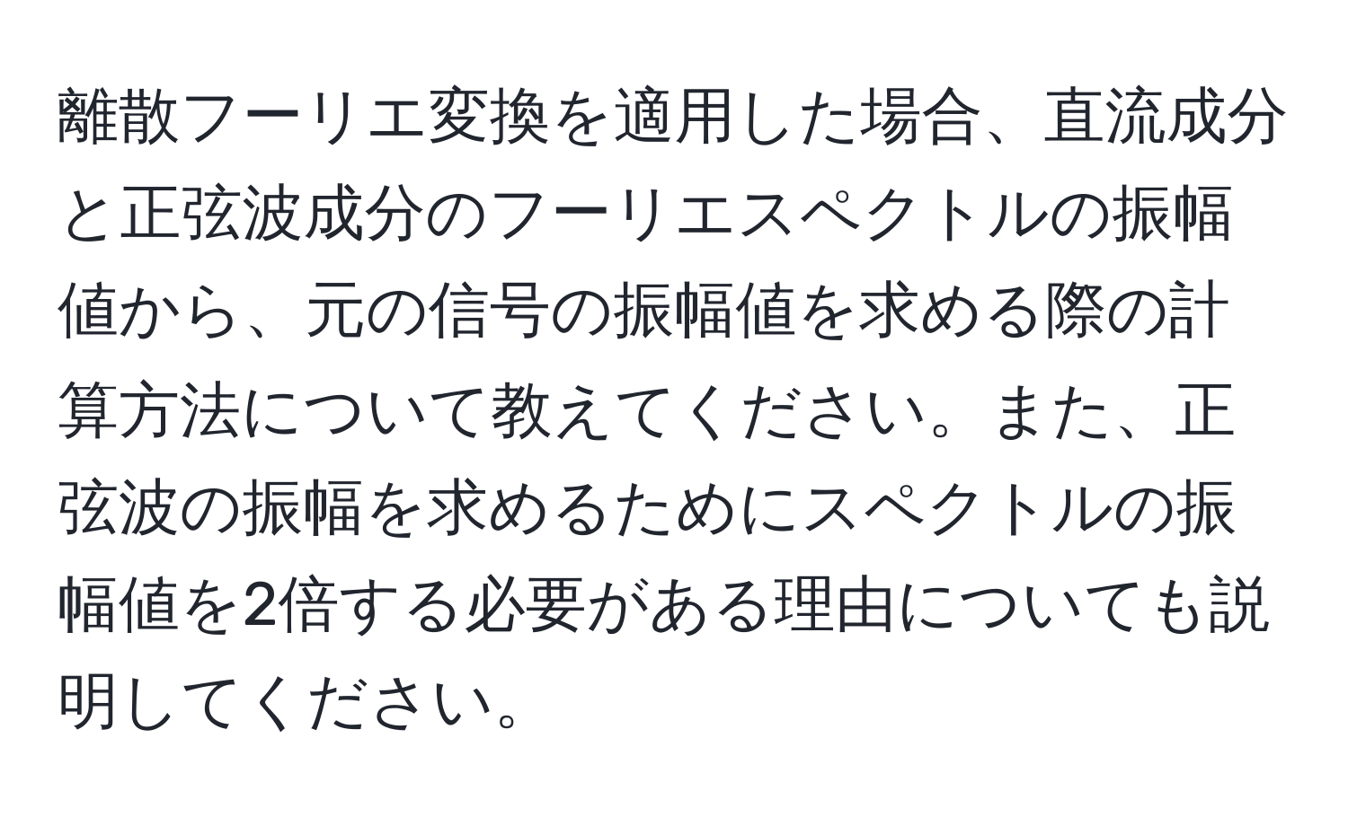 離散フーリエ変換を適用した場合、直流成分と正弦波成分のフーリエスペクトルの振幅値から、元の信号の振幅値を求める際の計算方法について教えてください。また、正弦波の振幅を求めるためにスペクトルの振幅値を2倍する必要がある理由についても説明してください。