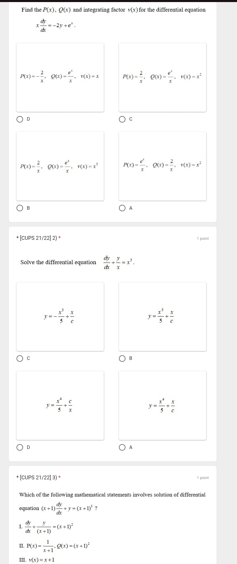 Find the P(x), Q(x) and integrating factor v(x) for the differential equation
x dy/dx =-2y+e^x.
P(x)=- 2/x , Q(x)= e^x/x , v(x)=x P(x)= 2/x , Q(x)= e^x/x , v(x)=x^2
D
C
P(x)= 2/x , Q(x)= e^x/x , v(x)=x^3 P(x)= e^x/x , Q(x)= 2/x , v(x)=x^2
B
A
[CUPS 21/22]: 2) * 1 point
Solve the differential equation  dy/dx + y/x =x^3.
y=- x^3/5 + x/c 
y= x^3/5 + x/c 
C
B
y= x^4/5 + c/x 
y= x^4/5 + x/c 
D
A
[CUPS 21/22|3) 1 point
Which of the following mathematical statements involves solution of differential
equation (x+1) dy/dx +y=(x+1)^3 ?
I.  dy/dx + y/(x+1) =(x+1)^2
II. P(x)= 1/x+1 , Q(x)=(x+1)^2
III. v(x)=x+1