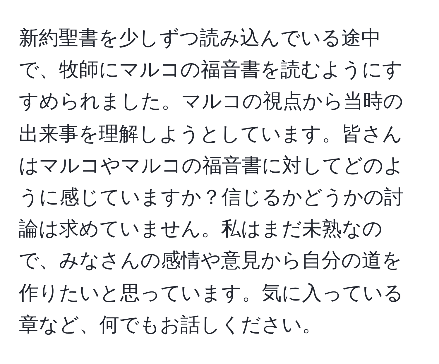 新約聖書を少しずつ読み込んでいる途中で、牧師にマルコの福音書を読むようにすすめられました。マルコの視点から当時の出来事を理解しようとしています。皆さんはマルコやマルコの福音書に対してどのように感じていますか？信じるかどうかの討論は求めていません。私はまだ未熟なので、みなさんの感情や意見から自分の道を作りたいと思っています。気に入っている章など、何でもお話しください。