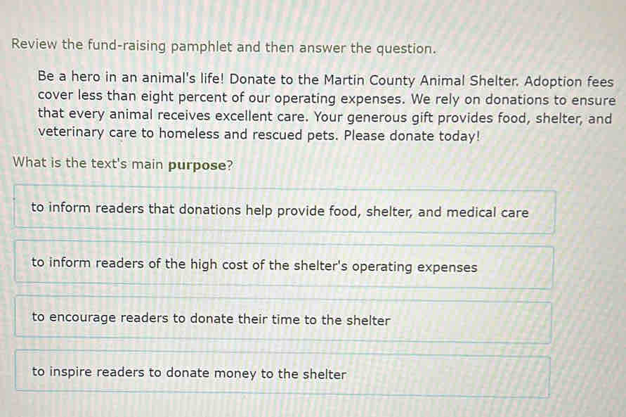 Review the fund-raising pamphlet and then answer the question.
Be a hero in an animal's life! Donate to the Martin County Animal Shelter. Adoption fees
cover less than eight percent of our operating expenses. We rely on donations to ensure
that every animal receives excellent care. Your generous gift provides food, shelter, and
veterinary care to homeless and rescued pets. Please donate today!
What is the text's main purpose?
to inform readers that donations help provide food, shelter, and medical care
to inform readers of the high cost of the shelter's operating expenses
to encourage readers to donate their time to the shelter
to inspire readers to donate money to the shelter