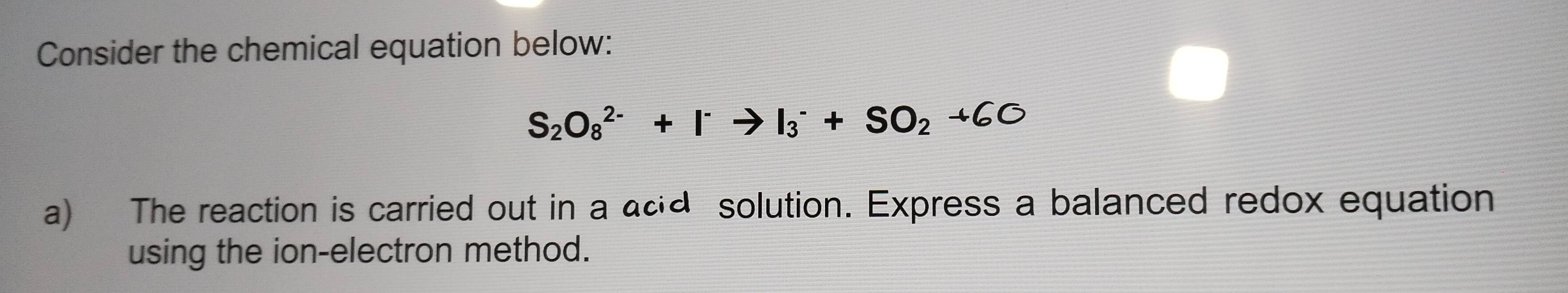 Consider the chemical equation below:
S_2O_8^((2-)+I^-)to I_3^(-+SO_2)+6O
a) The reaction is carried out in a acd solution. Express a balanced redox equation 
using the ion-electron method.