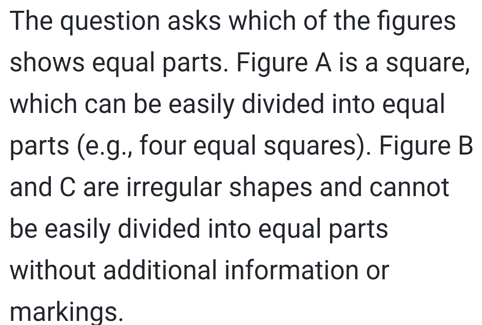 The question asks which of the figures 
shows equal parts. Figure A is a square, 
which can be easily divided into equal 
parts (e.g., four equal squares). Figure B 
and C are irregular shapes and cannot 
be easily divided into equal parts 
without additional information or 
markings.