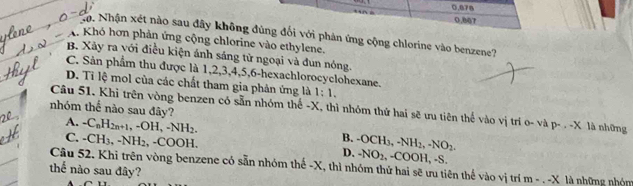 0.078
0.807
Nọ. Nhận xét nào sau đây không đùng đối với phản ứng cộng chlorine vào benzene?
A. Khó hơn phản ứng cộng chlorine vào ethylene.
B. Xãy ra với điều kiện ảnh sáng từ ngoại và đun nóng.
C. Sản phẩm thu được là 1, 2, 3, 4, 5, 6 -hexachlorocyclohexane.
D. Tỉ lệ mol của các chất tham gia phản ứng là 1:1. 
nhóm thể nào sau đây?
Câu 51. Khi trên vòng benzen có sẵn nhóm thế - X, thì nhóm thứ hai sẽ ưu tiên thế vào vị trí o- và p- . - X là những
A. -C_nH_2n+1, -OH, -NH_2. -OCH_3, -NH_2, -NO_2.
C. -CH_3, -NH_2, -COOH
B.
D. -NO_2, -COOH, -S.
Câu 52. Khi trên vòng benzene có sẵn nhóm thế - X, thì nhóm thứ hai sẽ ưu tiên thế vào vị trí m-.-X
thể nào sau đây? là những nhón