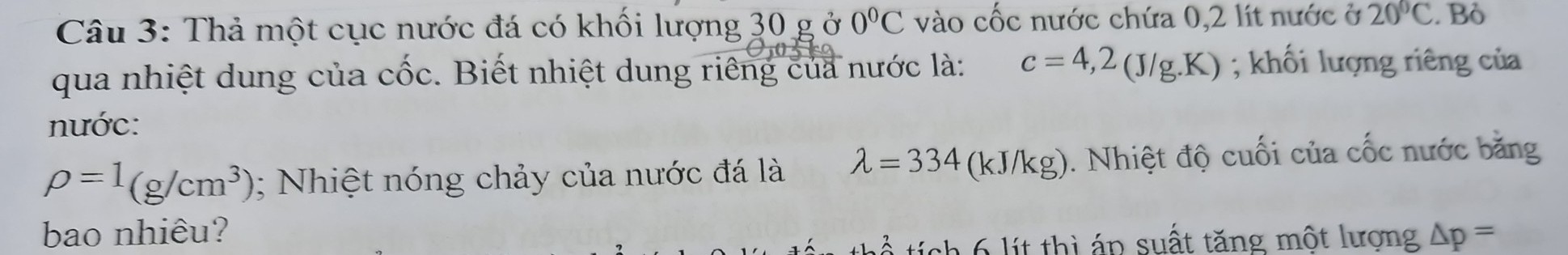 Thả một cục nước đá có khối lượng 30 g ở 0°C vào cốc nước chứa 0,2 lít nước ở 20°C. Bỏ 
qua nhiệt dung của chat Oc :. Biết nhiệt dung riêng của nước là: c=4,2(J/g.K); khối lượng riêng của 
nước:
rho =1(g/cm^3); Nhiệt nóng chảy của nước đá là lambda =334 (kJ/kg). Nhiệt độ cuối của cốc nước băng 
bao nhiêu? △ p=
l i thì áp suất tăng một lượng