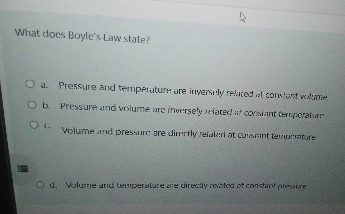 What does Boyle's Law state?
a. Pressure and temperature are inversely related at constant volume
b. Pressure and volume are inversely related at constant temperature
C. Volume and pressure are directly related at constant temperature
d. Volume and temperature are directly related at constant pressure