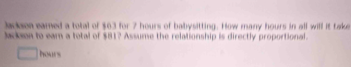 Jackson earned a total of $63 for 7 hours of babysitting. How many hours in all will it take 
Jackson to eam a total of $81? Assume the relationship is directly proportional.
hours