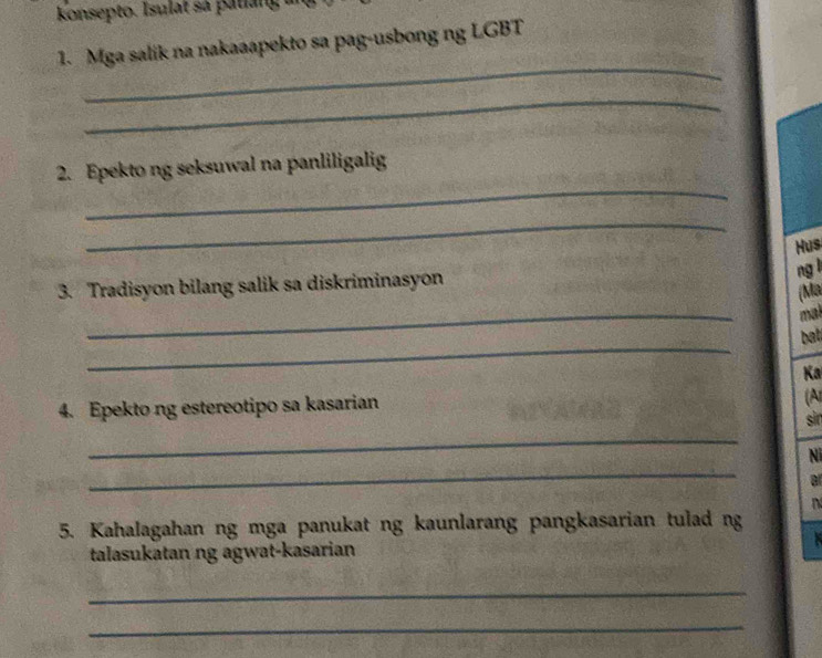 konsepto. Isulat sa patiang 
1. Mga salik na nakaaapekto sa pag-usbong ng LGBT 
_ 
_ 
_ 
2. Epekto ng seksuwal na panliligalig 
_ 
Hus 
ng l 
3. Tradisyon bilang salik sa diskriminasyon 
(Ma 
_ 
mal 
_ 
bat 
Ka 
4. Epekto ng estereotipo sa kasarian 
(A 
sin 
_ 
_ 
Ni 
a 
5. Kahalagahan ng mga panukat ng kaunlarang pangkasarian tulad ng 
talasukatan ng agwat-kasarian 
_ 
_