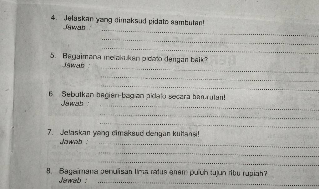 Jelaskan yang dimaksud pidato sambutan! 
Jawab_ 
_ 
_ 
5. Bagaimana melakukan pidato dengan baik? 
Jawab _ 
_ 
_ 
6. Sebutkan bagian-bagian pidato secara berurutan! 
Jawab :_ 
_ 
_ 
7. Jelaskan yang dimaksud dengan kuitansi! 
Jawab :_ 
_ 
_ 
8. Bagaimana penulisan lima ratus enam puluh tujuh ribu rupiah? 
Jawab :_