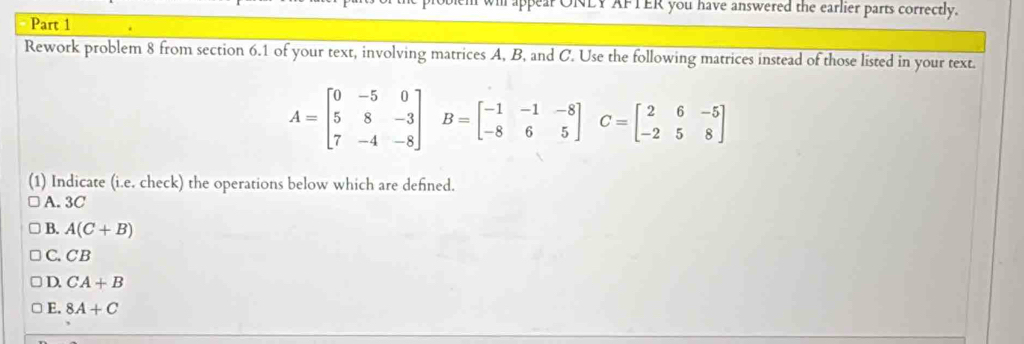 appear ONLY AFTER you have answered the earlier parts correctly.
Part 1
Rework problem 8 from section 6.1 of your text, involving matrices A, B, and C. Use the following matrices instead of those listed in your text.
A=beginbmatrix 0&-5&0 5&8&-3 7&-4&-8endbmatrix B=beginbmatrix -1&-1&-8 -8&6&5endbmatrix C=beginbmatrix 2&6&-5 -2&5&8endbmatrix
(1) Indicate (i.e. check) the operations below which are defined.
A. 3C
B. A(C+B)
C. CB
D. CA+B
E. 8A+C