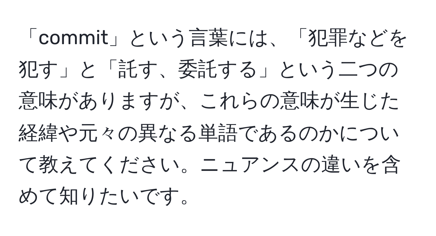 「commit」という言葉には、「犯罪などを犯す」と「託す、委託する」という二つの意味がありますが、これらの意味が生じた経緯や元々の異なる単語であるのかについて教えてください。ニュアンスの違いを含めて知りたいです。