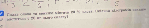 Силав олова та свинцю містить 20 % олова. Скільки кілограмів свинцю 
міститься у 20 кг ього сплаву?