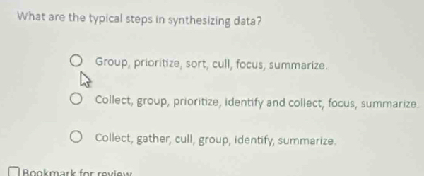 What are the typical steps in synthesizing data?
Group, prioritize, sort, cull, focus, summarize.
Collect, group, prioritize, identify and collect, focus, summarize.
Collect, gather, cull, group, identify, summarize.
Bookmark for review