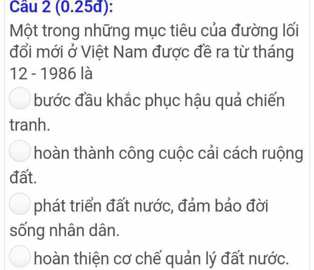 (0.25đ):
Một trong những mục tiêu của đường lối
đổi mới ở Việt Nam được đề ra từ tháng
12 - 1986 là
bước đầu khắc phục hậu quả chiến
tranh.
hoàn thành công cuộc cải cách ruộng
đất.
phát triển đất nước, đảm bảo đời
sống nhân dân.
hoàn thiện cơ chế quản lý đất nước.