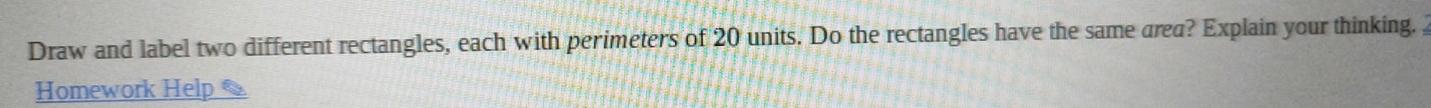 Draw and label two different rectangles, each with perimeters of 20 units. Do the rectangles have the same area? Explain your thinking. 2 
Homework Help