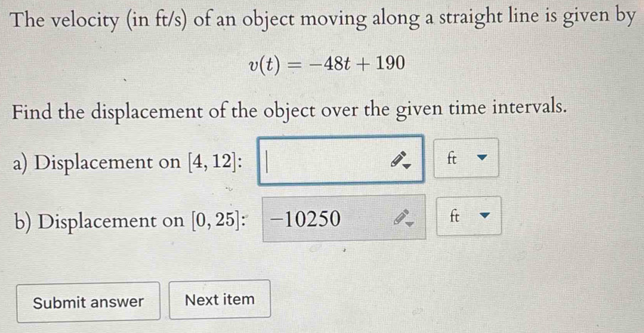 The velocity (in ft/s) of an object moving along a straight line is given by
v(t)=-48t+190
Find the displacement of the object over the given time intervals. 
a) Displacement on [4,12]
ft
b) Displacement on [0,25] : −10250
ft
Submit answer Next item