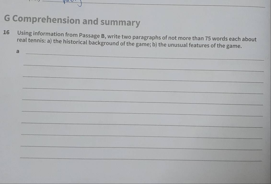 Comprehension and summary 
16 Using information from Passage B, write two paragraphs of not more than 75 words each about 
real tennis: a) the historical background of the game; b) the unusual features of the game. 
_a 
_ 
_ 
_ 
_ 
_ 
_ 
_ 
_ 
_