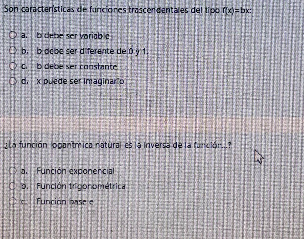 Son características de funciones trascendentales del tipo f(x)=bx :
a. b debe ser variable
b. b debe ser diferente de 0 y 1.
c. b debe ser constante
d. x puede ser imaginario
¿La función logarítmica natural es la inversa de la función...?
a. Función exponencial
b. Función trigonométrica
c. Función base e