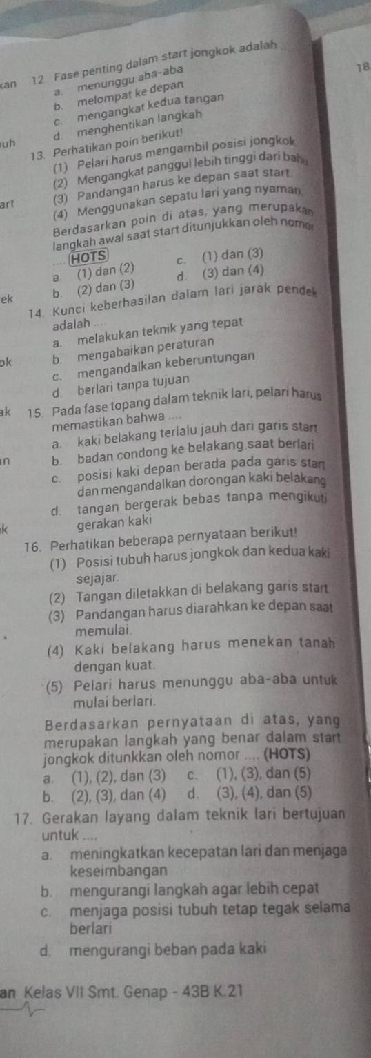 Kan
12 Fase penting dalam start jongkok adalah_
a. menunggu aba-aba
18
b. melompat ke depan
c. mengangkat kedua tangan
uh d. menghentikan langkah
13. Perhatikan poin berikut!
(1) Pelari harus mengambil posisi jongkok
(2) Mengangkat panggul lebih tinggi dari bah 
art (3) Pandangan harus ke depan saat start.
(4) Menggunakan sepatu lari yang nyaman
Berdasarkan poin di atas, yang merupaka
langkah awal saat start ditunjukkan oleh nome
HOTS
a. (1) dan (2) c. (1) dan (3)
ek b. (2) dan (3) d. (3) dan (4)
14. Kunci keberhasilan dalam lari jarak pende
adalah
a. melakukan teknik yang tepat
ok b. mengabaikan peraturan
c. mengandalkan keberuntungan
d. berlari tanpa tujuan
ak 15. Pada fase topang dalam teknik lari, pelari haru
memastikan bahwa ....
a. kaki belakang terlalu jauh dari garis star
n b. badan condong ke belakang saat berlari
c. posisi kaki depan berada pada garis stan
dan mengandalkan dorongan kaki belakang
d. tangan bergerak bebas tanpa mengikuti
k gerakan kaki
16. Perhatikan beberapa pernyataan berikut!
(1) Posisi tubuh harus jongkok dan kedua kaki
sejajar
(2) Tangan diletakkan di belakang garis start.
(3) Pandangan harus diarahkan ke depan saat
memulai.
(4) Kaki belakang harus menekan tanah
dengan kuat.
(5) Pelari harus menunggu aba-aba untuk
mulai berlari.
Berdasarkan pernyataan di atas, yang
merupakan langkah yang benar dalam start
jongkok ditunkkan oleh nomor .... (HOTS)
a. (1), (2), dan (3) c. (1), (3), dan (5)
b. (2), (3), dan (4)  d. (3), (4), dan (5)
17. Gerakan layang dalam teknik lari bertujuan
untuk ....
a. meningkatkan kecepatan lari dan menjaga
keseimbangan
b. mengurangi langkah agar lebih cepat
c. menjaga posisi tubuh tetap tegak selama
berlari
d mengurangi beban pada kaki
an Kelas ViI Smt. Genap - 43B K.21