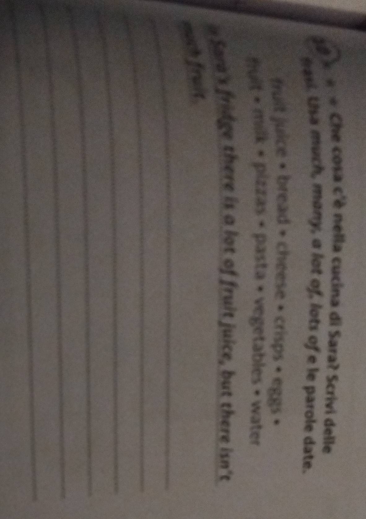 9 × « * Che cosa c'è nella cucina di Sara? Scrivi delle 
mas. Usa much, many, a lot of, lots of e le parole date. 
fruit juice + bread + cheese + crisps + eggs + 
fult + milk + pizzas < pasta + vegetables • water 
i Sara's fridge there is a lot of fruit juice, but there isn't 
_ 
much fruit. 
_ 
_ 
_ 
_ 
_ 
_