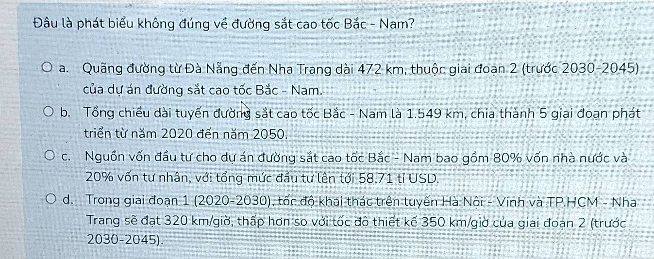 Đâu là phát biểu không đúng về đường sắt cao tốc Bắc - Nam?
a. Quãng đường từ Đà Nẵng đến Nha Trang dài 472 km, thuộc giai đoạn 2 (trước 2030-2045)
của dự án đường sắt cao tốc Bắc - Nam.
b. Tổng chiều dài tuyến đường sắt cao tốc Bắc - Nam là 1.549 km, chia thành 5 giai đoạn phát
triển từ năm 2020 đến năm 2050.
c. Nguồn vốn đầu tư cho dự án đường sắt cao tốc Bắc - Nam bao gồm 80% vốn nhà nước và
20% vốn tư nhân, với tổng mức đầu tư lên tới 58,71 tỉ USD.
d. Trong giai đoạn 1 (2020-2030), tốc độ khai thác trên tuyến Hà Nội - Vinh và TP.HCM - Nha
Trang sẽ đạt 320 km /giờ, thấp hơn so với tốc độ thiết kế 350 km /giờ của giai đoạn 2 (trước
2030-2045).