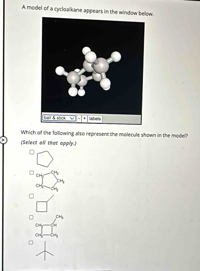 A model of a cycloalkane appears in the window below.
Which of the following also represent the molecule shown in the model?
(Select all that apply.)
beginarrayr □  cmdin andin dendarray
□°