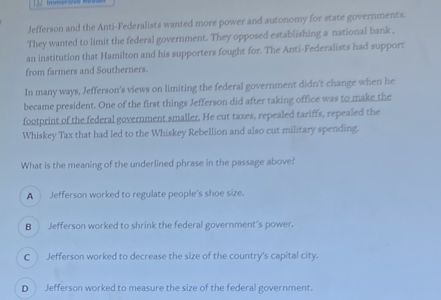 Jefferson and the Anti-Federalists wanted more power and autonomy for state governments.
They wanted to limit the federal government. They opposed establishing a national bank ,
an institution that Hamilton and his supporters fought for. The Anti-Federalists had support
from farmers and Southerners.
In many ways, Jefferson's views on limiting the federal government didn't change when he
became president. One of the first things Jefferson did after taking office was to make the
footprint of the federal government smaller. He cut taxes, repealed tariffs, repealed the
Whiskey Tax that had led to the Whiskey Rebellion and also cut military spending.
What is the meaning of the underlined phrase in the passage above?
A Jefferson worked to regulate people's shoe size.
B Jefferson worked to shrink the federal government's power.
C Jefferson worked to decrease the size of the country's capital city.
D Jefferson worked to measure the size of the federal government.