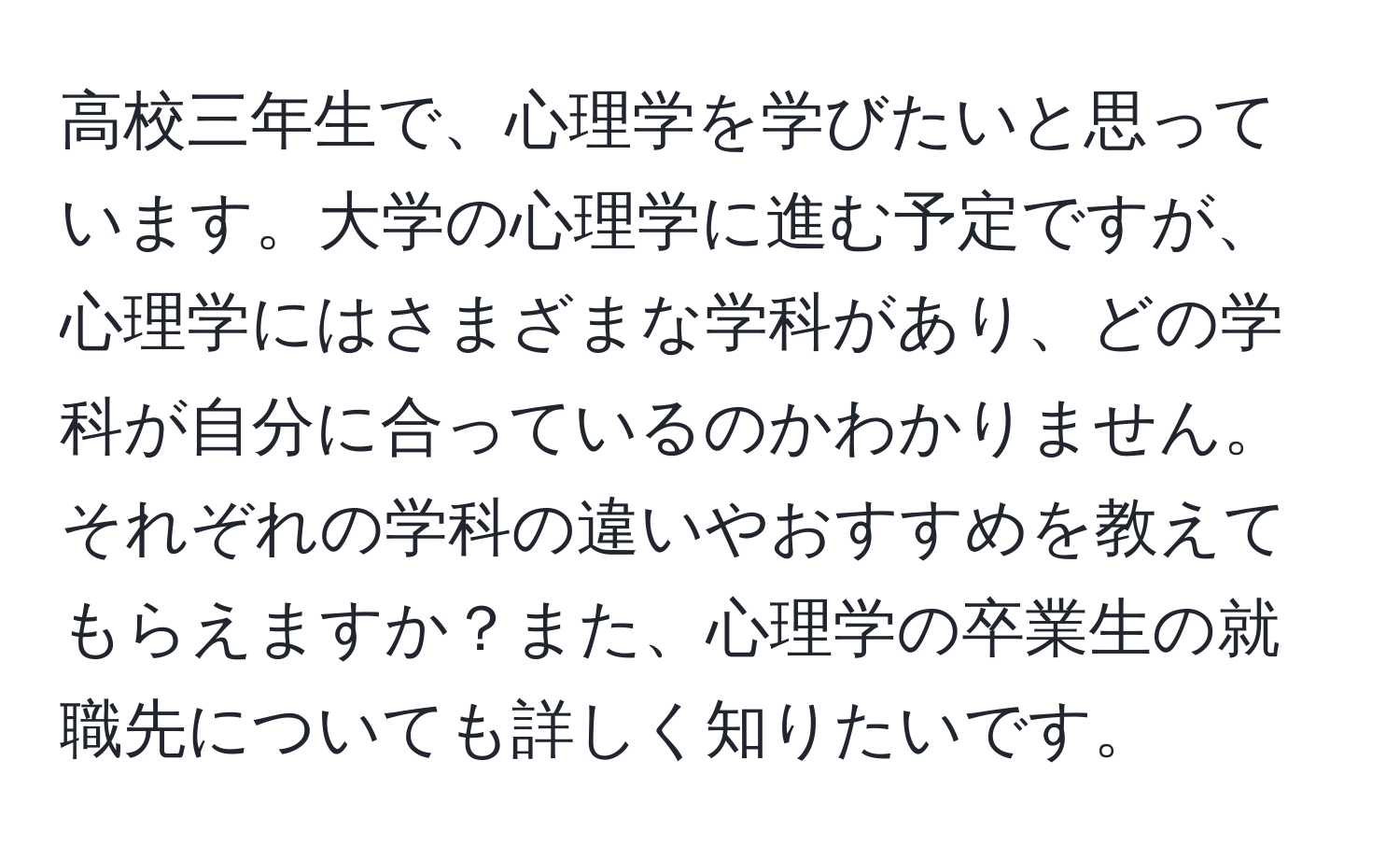 高校三年生で、心理学を学びたいと思っています。大学の心理学に進む予定ですが、心理学にはさまざまな学科があり、どの学科が自分に合っているのかわかりません。それぞれの学科の違いやおすすめを教えてもらえますか？また、心理学の卒業生の就職先についても詳しく知りたいです。