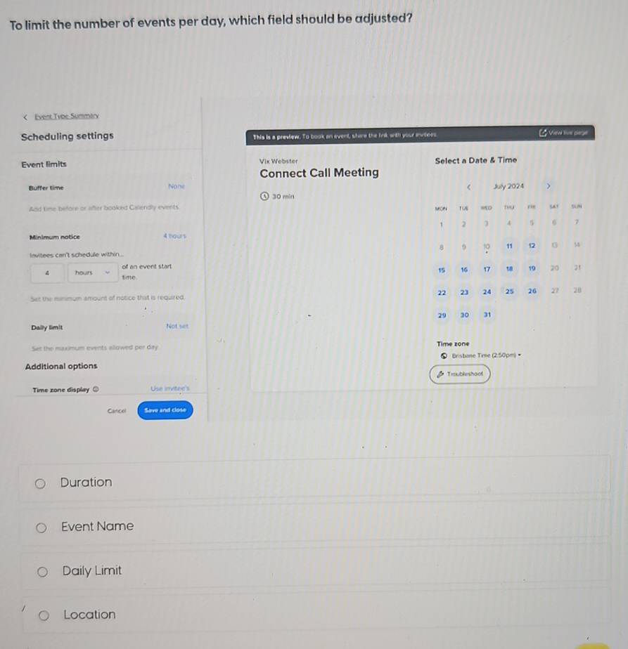 To limit the number of events per day, which field should be adjusted? 
< Event Type Summary 
Scheduling settings This is a preview. To book an event, shere the lnk with your invitnes. [ Viewe live carge 
Event limits Vix Webster Select a Date & Time 
Connect Call Meeting 
Buffer time None
30 min
Add time before or after booked Calendly events 
Minimum notice 4 hours
lavitees can't schedule within . 
of an event start
4 hours sime. 
Set the minimum amount of notice that is required. 
Daily lim!t Not set 
Set the maximum events allowed per day Time zone 
Bristane Tree (2.50pm) • 
Additional options 
Troubleshoof 
Time zone display Use invitee's 
Cancel Save and close 
Duration 
Event Name 
Daily Limit 
Location