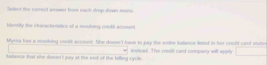 Select the correct answer from each drop-down menu. 
ldentify the characteristics of a revolving credit account. 
Myrna has a revolving credit account. She doesn't have to pay the entire balance listed in her credit card staten 
instead. The credit card company will apply 
balance that she doesn't pay at the end of the billing cycle.