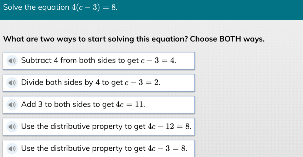 Solve the equation 4(c-3)=8. 
What are two ways to start solving this equation? Choose BOTH ways.
Subtract 4 from both sides to get c-3=4.
Divide both sides by 4 to get c-3=2.
Add 3 to both sides to get 4c=11.
Use the distributive property to get 4c-12=8.
Use the distributive property to get 4c-3=8.