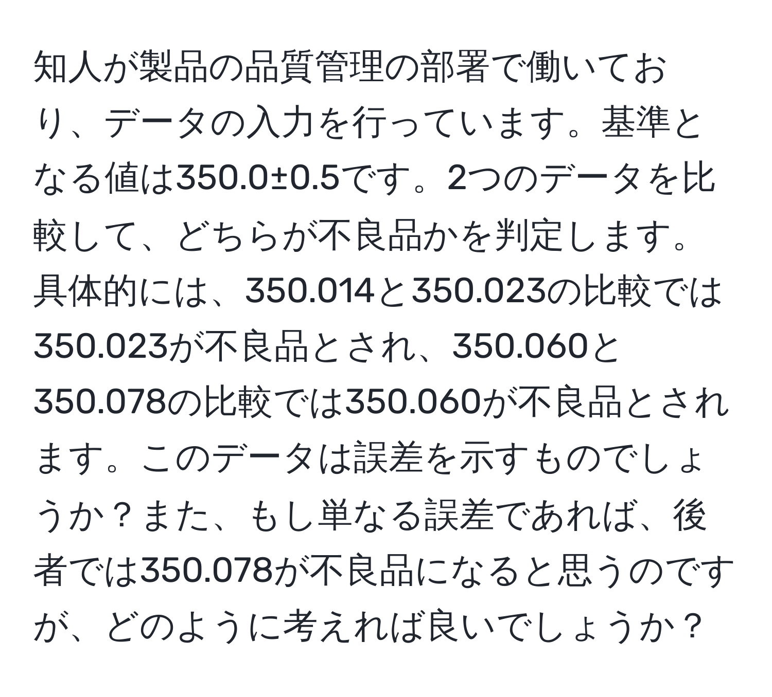 知人が製品の品質管理の部署で働いており、データの入力を行っています。基準となる値は350.0±0.5です。2つのデータを比較して、どちらが不良品かを判定します。具体的には、350.014と350.023の比較では350.023が不良品とされ、350.060と350.078の比較では350.060が不良品とされます。このデータは誤差を示すものでしょうか？また、もし単なる誤差であれば、後者では350.078が不良品になると思うのですが、どのように考えれば良いでしょうか？