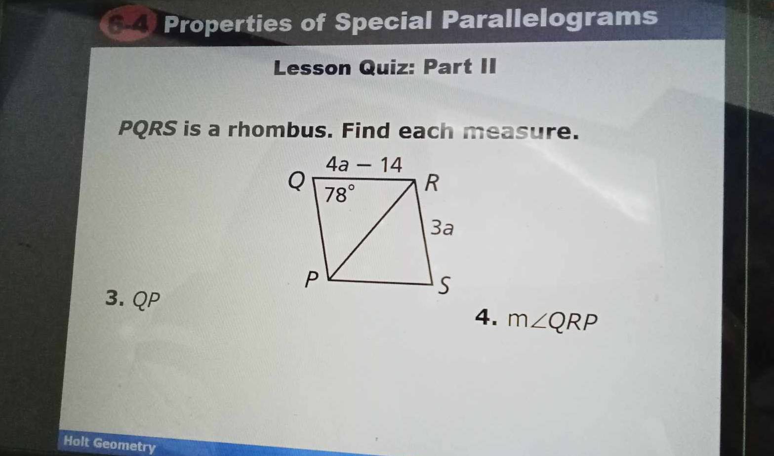 Properties of Special Parallelograms
Lesson Quiz: Part II
PQRS is a rhombus. Find each measure.
3. QP
4. m∠ QRP
Holt Geometry