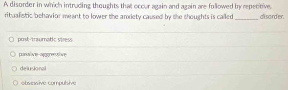 A disorder in which intruding thoughts that occur again and again are followed by repetitive,
ritualistic behavior meant to lower the anxiety caused by the thoughts is called _disorder.
post-traumatic stress
passive-aggressive
delusional
obsessive-compulsive