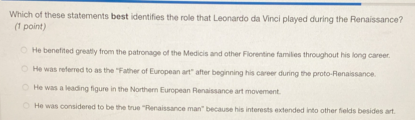 Which of these statements best identifies the role that Leonardo da Vinci played during the Renaissance?
(1 point)
He benefited greatly from the patronage of the Medicis and other Florentine families throughout his long career.
He was referred to as the “Father of European art” after beginning his career during the proto-Renaissance.
He was a leading figure in the Northern European Renaissance art movement.
He was considered to be the true “Renaissance man” because his interests extended into other fields besides art.