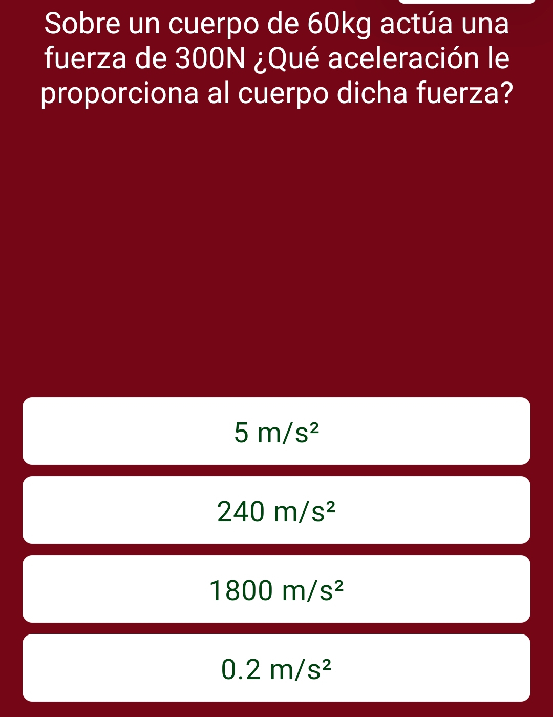 Sobre un cuerpo de 60kg actúa una
fuerza de 300N ¿Qué aceleración le
proporciona al cuerpo dicha fuerza?
5m/s^2
240m/s^2
1800m/s^2
0.2m/s^2