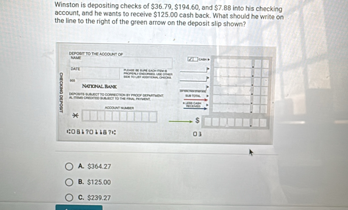 Winston is depositing checks of $36.79, $194.60, and $7.88 into his checking
account, and he wants to receive $125.00 cash back. What should he write on
the line to the right of the green arrow on the deposit slip shown?
DEPOSIT TO THE ACCOUNT OF
NAME CASH D
DATE PLEASE BE SUPE EACH ITEM IS
PROPERLY ENDORSED. USE OTHER
SIDE TO LIST ADDITIONAL CHECKS.
903
National Bank
δ AL ITEMS CREDITED SUBJECT TO THE FINAL PAYMENT
DEPOSITS SUBECT TO CORRECTION BY PROOF DEPARTMENT. SUS TOTAL )
* LESS CASM )
ACCOUNT NUMBER
*
$
に: 8 è?0 è 8 ?ı: 03
A. $364.27
B. $125.00
C. $239.27