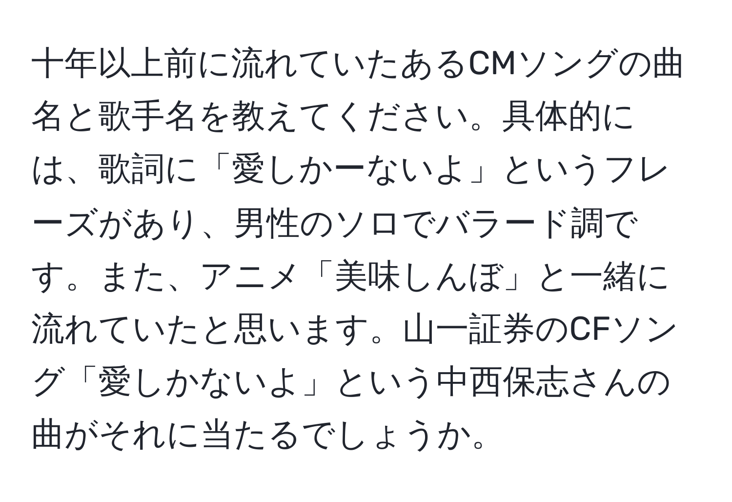 十年以上前に流れていたあるCMソングの曲名と歌手名を教えてください。具体的には、歌詞に「愛しかーないよ」というフレーズがあり、男性のソロでバラード調です。また、アニメ「美味しんぼ」と一緒に流れていたと思います。山一証券のCFソング「愛しかないよ」という中西保志さんの曲がそれに当たるでしょうか。