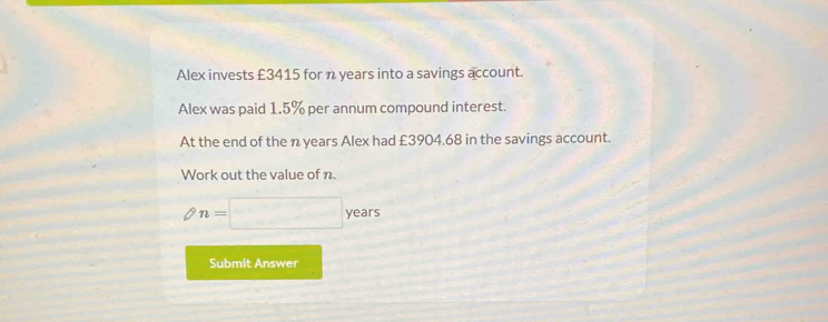 Alex invests £3415 for n years into a savings account. 
Alex was paid 1.5% per annum compound interest. 
At the end of the n years Alex had £3904.68 in the savings account. 
Work out the value of n.
8 n=□ years
Submit Answer