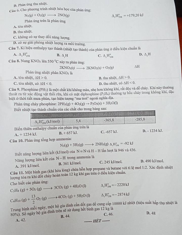 D. Phản ứng thu nhiệt.
Câu 6. Cho phương trình nhiệt hóa học của phản ứng:
N_2(g)+O_2(g)to 2NO(g)
^ H_(298)°=+179,20kJ
Phản ứng trên là phản ứng
A. tỏa nhiệt.
B. thu nhiệt.
C. không có sự thay đổi năng lượng.
D. có sự giải phóng nhiệt lượng ra môi trường.
Câu 7. Kí hiệu enthalpy tạo thành (nhiệt tạo thành) của phản ứng ở điều kiện chuẩn là
A. △ _fH_(298)° B. △ _rH C. △ _rH_(298)° D. △ _fH
Câu 8. Nung KNO_3 lên 550°C xảy ra phản ứng:
2KNO_3(s)to 2KNO_2(s)+O_2(g) △ H
Phản ứng nhiệt phân KNO_3 là
A. tỏa nhiệt, △ H>0. B. thu nhiệt, △ H>0.
C. tỏa nhiệt, có △ H<0. D. thu nhiệt, có △ H<0.
Câu 9. Phosphine (PH₃) là một chất khí không màu, nhẹ hơn không khí, rất độc và dễ cháy. Khí này thường
thoát ra từ xác động vật thổi rữa, khi có mặt diphosphine (P_2H_4) thường tự bốc cháy trong không khí, đặc
biệt ở thời tiết mưa phùn, tạo hiện tượng “ma trơi” ngoài nghĩa địa.
Phản ứng cháy phosphine: 2PH_3(g)+4O_2(g)to P_2O_5(s)+3H_2O(l)
Biếất cho trong bảng sau:
Biến thiên enthalpy chuẩn của phản ứng trên 
A. + 1234 kJ. B. + 657 kJ. C. -657 kJ. D. - 1234 kJ.
Câu 10. Phản ứng tổng hợp ammonia:
N_2(g)+3H_2(g)to 2NH_3 (g) △ _rH_(298)°=-92kJ
Biết năng lượng liên kết (kJ/mol) của Nequiv NvaH-H lần lượt là 946 và 436.
Năng lượng liên kết của N-H trong ammonia là
A. 391 kJ/mol. B. 361 kJ/mol. C. 245 kJ/mol. D. 490 kJ/mol.
Câu 11. Một bình gas (khí hóa lỏng) chứa hỗn hợp propane và butane với ti lệ mol 1:2. Xác định nhiệt
lượng tỏa ra khi đốt cháy hoàn toàn 12 kg khí gas trên ở điều kiện chuẩn.
C_3H_8(g)+5O_2(g)to 3CO_2(g)+4H_2O(l) Cho biết các phản ứng:
△ _rH_(298)°=-2220kJ
C_4H_10(g)+ 13/2 O_2(g)to 4CO_2(g)+5H_2O(l) △ _rH_(298)°=-2874kJ
Trung bình mỗi ngày, một hộ gia dình cần đốt gas để cung cấp 10000 kJ nhiệt (hiệu suất hấp thụ nhiệt là
80%). Số ngày hộ gia đình trên sẽ sử dụng hết bình gas 12 kg là
C. 46. D. 48
A. 42. B. 44.
_HÉt_