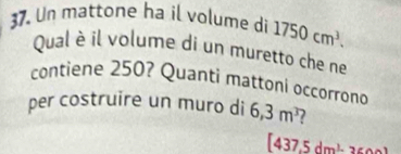 Un mattone ha il volume di 1750cm^3. 
Qual è il volume di un muretto che ne 
contiene 250? Quanti mattoni occorrono 
per costruire un muro di 6,3m^3 2
[437.5dm^3-36