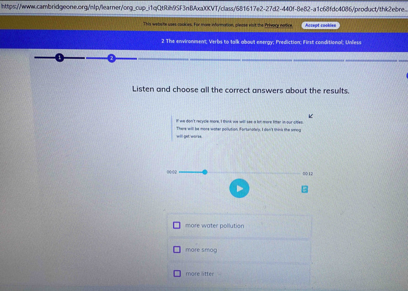 https://www.cambridgeone.org/nlp/learner/org_cup_i1qQtRih9SF3nBAxaXKVT/class/681617e2-27d2-440f-8e82-a1c68fdc4086/product/thk2ebre.. 
This website uses cookies. For more information, please visit the Privacy notice. Accept cookies 
2 The environment; Verbs to talk about energy; Prediction; First conditional; Unless 
Listen and choose all the correct answers about the results. 
If we don't recycle more, I think we will see a lot more litter in our cities. 
There will be more water pollution. Fortunately, I don't think the smog 
will get worse. 
00:02 00:12 
more water pollution 
more smog 
more litter