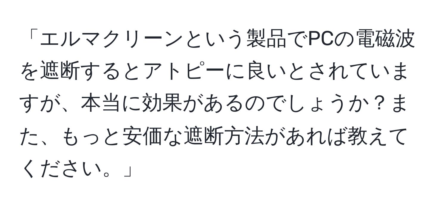 「エルマクリーンという製品でPCの電磁波を遮断するとアトピーに良いとされていますが、本当に効果があるのでしょうか？また、もっと安価な遮断方法があれば教えてください。」