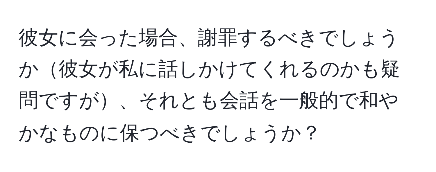 彼女に会った場合、謝罪するべきでしょうか彼女が私に話しかけてくれるのかも疑問ですが、それとも会話を一般的で和やかなものに保つべきでしょうか？