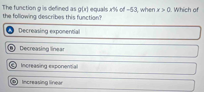 The function g is defined as g(x) equals x% of −53, when x>0. Which of
the following describes this function?
a Decreasing exponential
B Decreasing linear
Increasing exponential
D Increasing linear