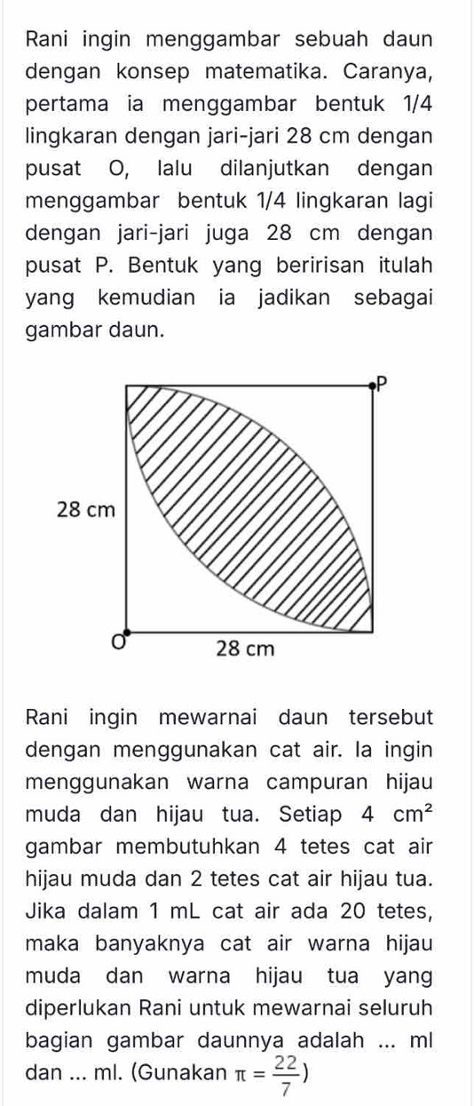 Rani ingin menggambar sebuah daun 
dengan konsep matematika. Caranya, 
pertama ia menggambar bentuk 1/4
lingkaran dengan jari-jari 28 cm dengan 
pusat O, lalu dilanjutkan dengan 
menggambar bentuk 1/4 lingkaran lagi 
dengan jari-jari juga 28 cm dengan 
pusat P. Bentuk yang beririsan itulah 
yang kemudian ia jadikan sebagai 
gambar daun. 
Rani ingin mewarnai daun tersebut 
dengan menggunakan cat air. la ingin 
menggunakan warna campuran hijau 
muda dan hijau tua. Setiap 4cm^2
gambar membutuhkan 4 tetes cat air 
hijau muda dan 2 tetes cat air hijau tua. 
Jika dalam 1 mL cat air ada 20 tetes, 
maka banyaknya cat air warna hijau 
muda dan warna hijau tua yang 
diperlukan Rani untuk mewarnai seluruh 
bagian gambar daunnya adalah ... ml
dan ... ml. (Gunakan π = 22/7 )