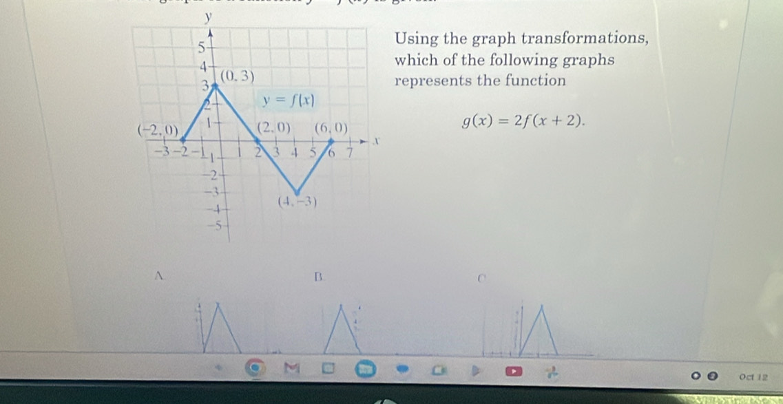 Using the graph transformations,
which of the following graphs
represents the function
g(x)=2f(x+2).
A
B.
M
Oct 12