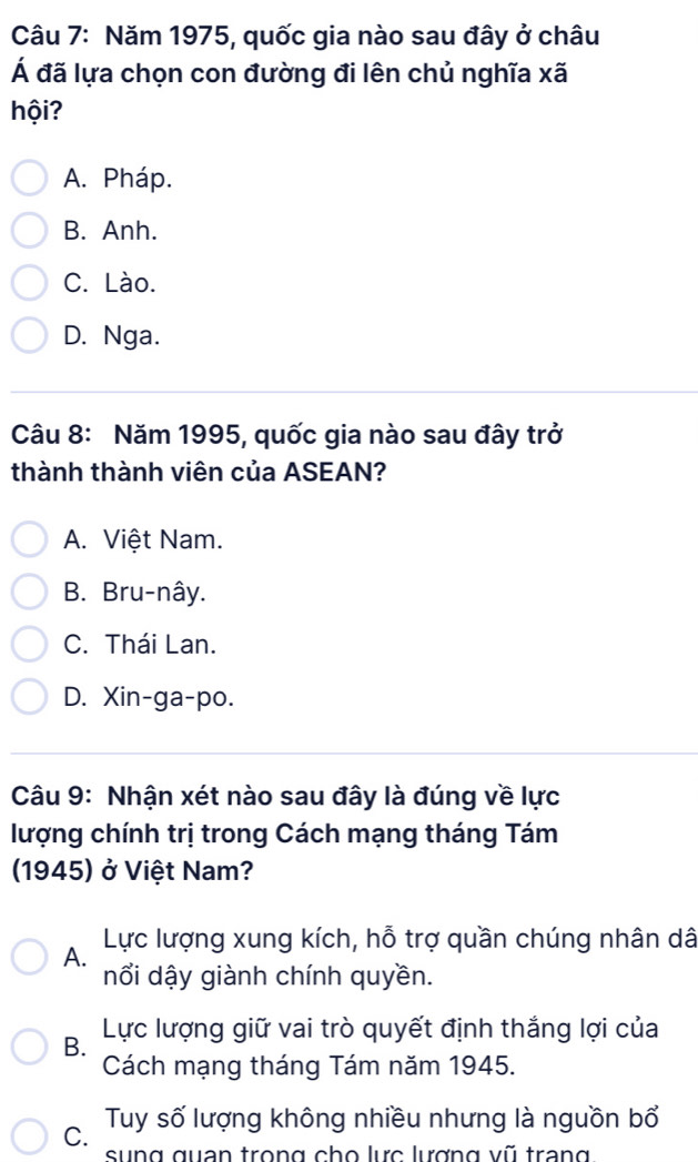 Năm 1975, quốc gia nào sau đây ở châu
Á đã lựa chọn con đường đi lên chủ nghĩa xã
hội?
A. Pháp.
B. Anh.
C. Lào.
D. Nga.
Câu 8: Năm 1995, quốc gia nào sau đây trở
thành thành viên của ASEAN?
A. Việt Nam.
B. Bru-nây.
C. Thái Lan.
D. Xin-ga-po.
Câu 9: Nhận xét nào sau đây là đúng về lực
lượng chính trị trong Cách mạng tháng Tám
1945) ở Việt Nam?
A. Lực lượng xung kích, hỗ trợ quần chúng nhân dâ
nổi dậy giành chính quyền.
B. Lực lượng giữ vai trò quyết định thắng lợi của
Cách mạng tháng Tám năm 1945.
C. Tuy số lượng không nhiều nhưng là nguồn bổ
sung quan trọng cho lực lượng vũ trang