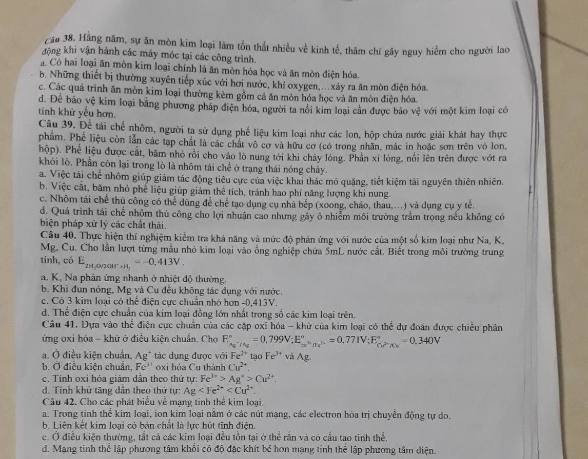 Hằng năm, sự ăn mòn kim loại làm tồn thất nhiều về kinh tế, thâm chí gây nguy hiểm cho người lao
động khí vận hành các máy móc tại các công trình.
a Có hai loại ăn mòn kim loại chính là ăn mòn hóa học và ăn mòn điện hóa.
b. Những thiết bị thường xuyên tiếp xúc với hơi nước, khí oxygen,.xáy ra ăn mòn điện hỏa.
c. Các quá trình ăn mòn kim loại thường kèm gồm cả ăn mòn hóa học và ăn mòn điện hóa.
d. Để bảo yệ kim loại bằng phương pháp điện hóa, người ta nối kim loại cần được bảo vệ với một kim loại có
tính khử yếu hơn.
Câu 39. Để tái chế nhôm, người ta sử dụng phế liệu kim loại như các lon, hộp chứa nước giải khát hay thực
phẩm. Phế liệu còn lẫn các tạp chất là các chất vô cơ và hữu cơ (có trong nhãn, mác in hoặc sơn trên vỏ lon,
hộp). Phế liệu được cắt, băm nhỏ rồi cho vào lò nung tới khi chảy lỏng. Phần xỉ lỏng, nổi lên trên được vớt ra
khỏi lò. Phần còn lại trong lò là nhôm tái chế ở trạng thái nóng chảy.
a. Việc tái chế nhôm giúp giảm tác động tiêu cực của việc khai thác mỏ quặng, tiết kiệm tải nguyên thiên nhiên.
b. Việc cắt, băm nhỏ phế liệu giúp giảm thể tích, tránh hao phí năng lượng khi nung.
c. Nhôm tái chế thủ công có thể dùng để chế tạo dụng cụ nhà bếp (xoong, chảo, thau,...) và dụng cụ y tế.
d. Quá trình tái chế nhôm thủ công cho lợi nhuận cao nhưng gầy ô nhiễm môi trường trầm trọng nếu không có
biện pháp xử lý các chất thải.
Câu 40. Thực hiện thí nghiệm kiểm tra khả năng và mức độ phản ứng với nước của một số kim loại như Na, K,
Mg, Cu. Cho lần lượt từng mẫu nhỏ kim loại vào ống nghiệp chứa 5mL nước cất. Biết trong môi trường trung
tính, có E_2H , ( _9/2OH^-+H_2=-0,413V.
a. K, Na phản ứng nhanh ở nhiệt độ thường.
b. Khi đun nóng, Mg và Cu đều không tác dụng với nước.
c. Có 3 kim loại có thể điện cực chuẩn nhỏ hơn -0,413V.
d. Thể điện cực chuẩn của kim loại đồng lớn nhất trong số các kim loại trên.
Câu 41. Dựa vào thế điện cực chuẩn của các cặp oxi hóa - khử của kim loại có thể dự đoán được chiều phản
ứng oxi hóa - khử ở điều kiện chuẩn. Cho E_Ag^+/Ag^circ =0,799V;E_Fe^(3+)/Fe^(2+)^circ =0,771V;E_Cu^(2-)/Cu^circ =0,340V
a. Ở điều kiện chuẩn, A g* tác dụng được với Fe^(2+) tạo Fe^(3+) và Ag.
b. Ở điều kiện chuẩn, Fe^(3+) oxi hóa Cu thành Cu^(2+).
c. Tính oxi hóa giảm dần theo thứ tự: Fe^(3+)>Ag^+>Cu^(2+).
d. Tính khứ tăng dần theo thứ tự: Ag
Câu 42. Cho các phát biểu về mạng tinh thể kim loại.
a. Trong tinh thể kim loại, ion kim loại nằm ở các nút mạng, các electron hóa trị chuyển động tự do.
b. Liên kết kim loại có bản chất là lực hút tĩnh điện.
c. Ở điều kiện thường, tất cả các kim loại đều tồn tại ở thể răn và có cấu tao tinh thể.
d. Mạng tinh thể lập phương tâm khối có độ đặc khít bé hơn mạng tinh thể lập phương tâm diện.