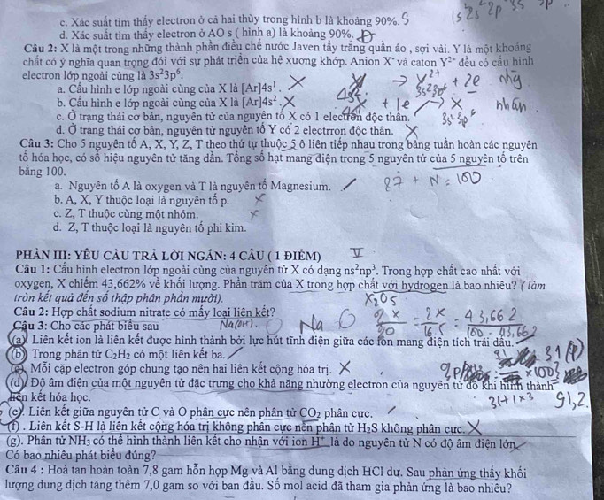 c. Xác suất tìm thấy electron ở cả hai thùy trong hình b là khoảng 90%.
d. Xác suất tim thầy electron ở AO s ( hình a) là khoảng 90%.
Cầu 2: X là một trong những thành phần điều chế nước Javen tầy trăng quần áo , sợi vải. Y là một khoáng
chất có ý nghĩa quan trọng đói với sự phát triển của hệ xương khớp. Anion X¯ và caton Y^(2+) đều có cầu hình
electron lớp ngoài cùng là 3s^23p^6.
a. Cầu hình e lớp ngoài cùng của X là [Ar]4s^1.
b. Cầu hình e lớp ngoài cùng của X là [Ar]4s^2.
c. Ở trạng thái cơ bản, nguyên tử của nguyên tố X có 1 electrờn độc thân.
d. Ở trạng thái cơ bản, nguyên tử nguyên tố Y có 2 electrron độc thân.
Câu 3: Cho 5 nguyên tố A, X, Y, Ž, T theo thứ tự thuộc 5 ô liên tiếp nhau trong bảng tuần hoàn các nguyên
tổ hóa học, có số hiệu nguyên tử tăng dần. Tổng số hạt mang điện trong 5 nguyên tử của 5 nguyên tố trên
bằng 100.
a. Nguyên tố A là oxygen và T là nguyên tố Magnesium.
b. A, X, Y thuộc loại là nguyên tố p.
c. Z, T thuộc cùng một nhóm.
d. Z, T thuộc loại là nguyên tố phi kim.
PHÀN III: YÊU CÂU TRẢ LỜI NGÁN: 4 cÂU ( 1 đIÉM)
Cầu 1: Cầu hình electron lớp ngoài cùng của nguyên tử X có dangns^2np^3. Trong hợp chất cao nhất với
oxygen, X chiếm 43,662% về khối lượng. Phần trăm của X trong hợp chất với hydrogen là bao nhiêu? ( làm
tròn kết quả đến số thập phân phần mười).
Câu 2: Hợp chất sodium nitrate có mấy loại liên kết?
Câu 3: Cho các phát biểu sau
(a) Liên kết ion là liên kết được hình thành bởi lực hút tĩnh điện giữa các fon mang điện tích trái dầu.
(b) Trong phân tử C_2H_2 có một liên kết ba.
(c) Mỗi cặp electron góp chung tạo nên hai liên kết cộng hóa trị.
(d) Độ âm điện của một nguyên tử đặc trưng cho khả năng nhường electron của nguyên tử đô khi hình thành
liên kết hóa học.
(e). Liên kết giữa nguyên tử C và O phân cực nên phân tử CO_2 phân cực.
(1) . Liên kết S-H là liên kết cộng hóa trị không phân cực nền phân từ H_2S không phân cực.
(g). Phân tử NH3 có thể hình thành liên kết cho nhận với ion H^+ là do nguyên từ N có độ âm điện lớn
Có bao nhiêu phát biểu đúng?
Câu 4 : Hoà tan hoàn toàn 7,8 gam hỗn hợp Mg và Al bằng dung dịch HCl dư. Sau phản ứng thầy khối
lượng dung dịch tăng thêm 7,0 gam so với ban đầu. Số mol acid đã tham gia phản ứng là bao nhiêu?